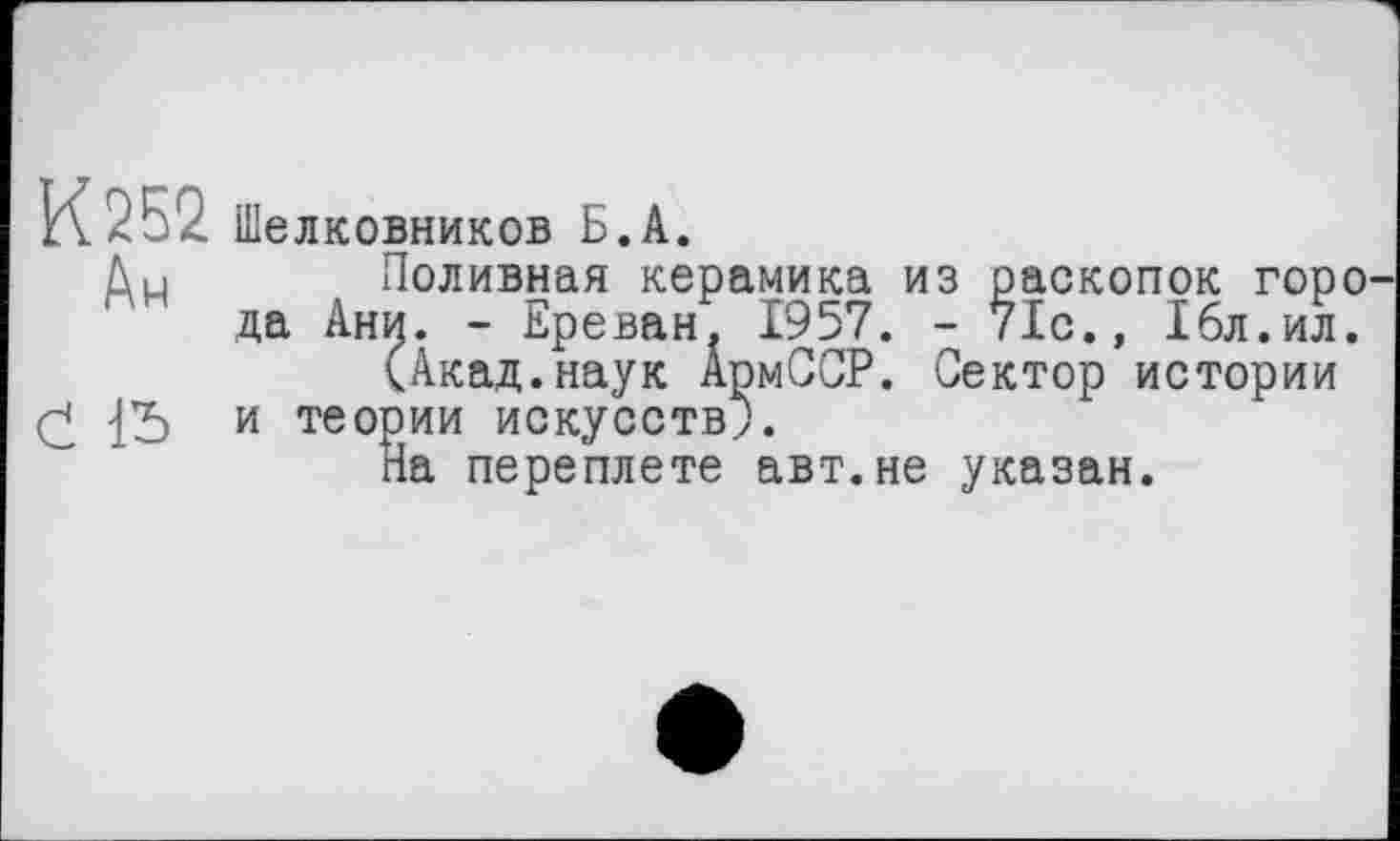 ﻿К252. Шелковников Б.А.
Ди Поливная керамика из раскопок горо да Ани. - Ереван. 1957. - 71с., 16л.ил.
(Акад.наук АрмССР. Сектор истории
£ и теории искусств;.
На переплете авт.не указан.